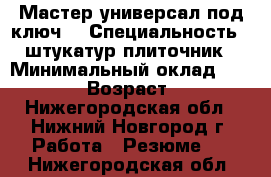 Мастер-универсал под ключ  › Специальность ­ штукатур-плиточник › Минимальный оклад ­ 50 000 › Возраст ­ 45 - Нижегородская обл., Нижний Новгород г. Работа » Резюме   . Нижегородская обл.